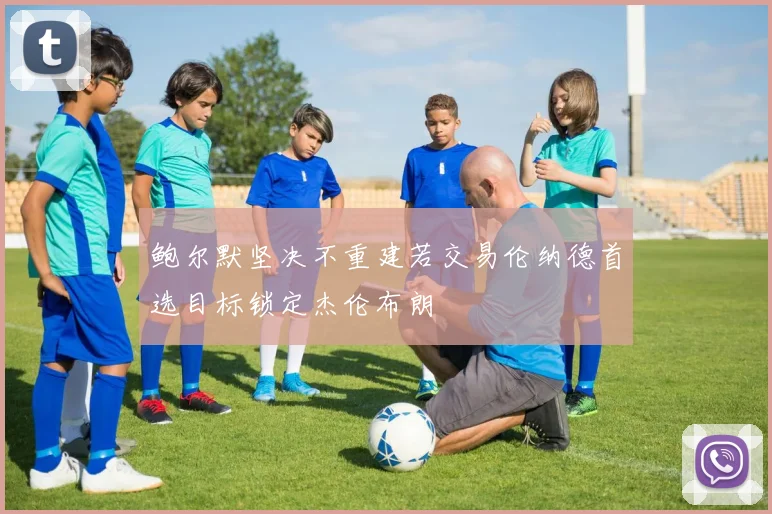 鲍尔默坚决不重建若交易伦纳德首选目标锁定杰伦布朗