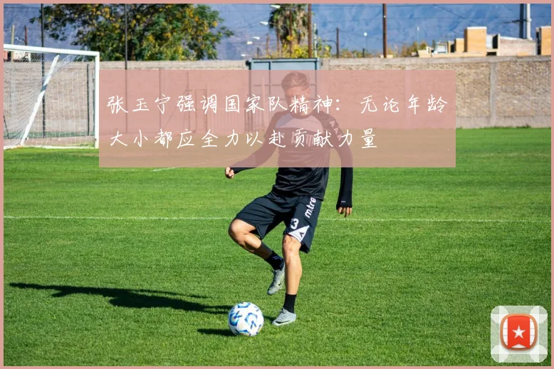 张玉宁强调国家队精神：无论年龄大小都应全力以赴贡献力量