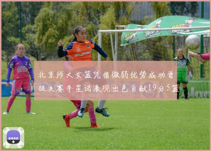 北京师大女篮凭借微弱优势成功晋级决赛李星诺表现出色贡献19分5篮板
