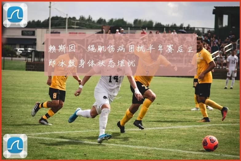 赖斯因腘绳肌伤病困扰半年赛后立即冰敷身体状态堪忧