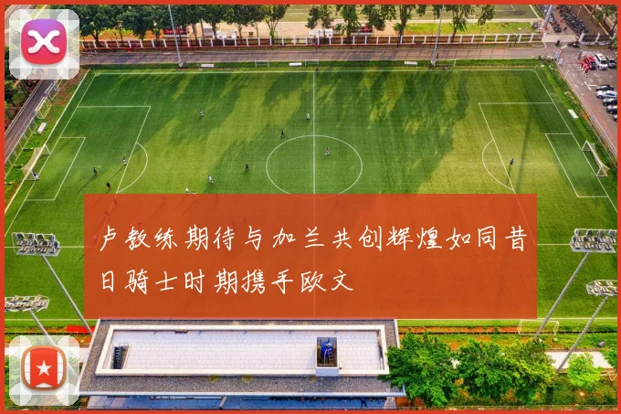 卢教练期待与加兰共创辉煌如同昔日骑士时期携手欧文