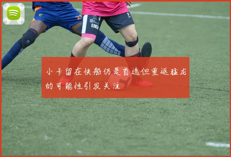 小卡留在快船仍是首选但重返猛龙的可能性引发关注
