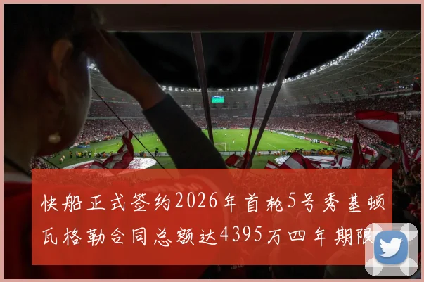 快船正式签约2026年首轮5号秀基顿瓦格勒合同总额达4395万四年期限