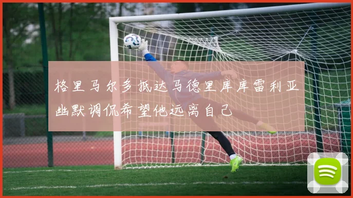 格里马尔多抵达马德里库库雷利亚幽默调侃希望他远离自己