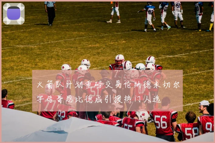 火箭队计划重磅交易伦纳德米切尔字母哥恩比德成引援热门人选