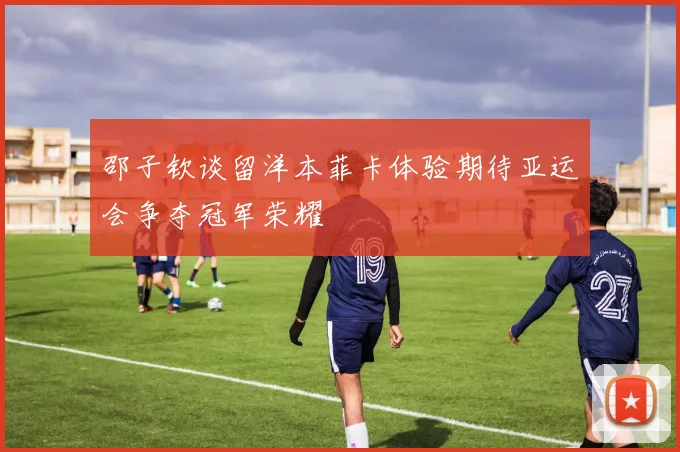 邵子钦谈留洋本菲卡体验期待亚运会争夺冠军荣耀