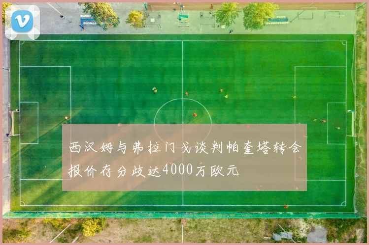 西汉姆与弗拉门戈谈判帕奎塔转会报价存分歧达4000万欧元