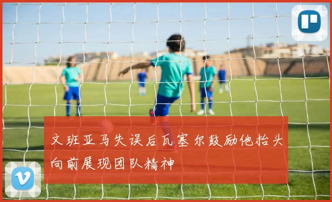 文班亚马失误后瓦塞尔鼓励他抬头向前展现团队精神