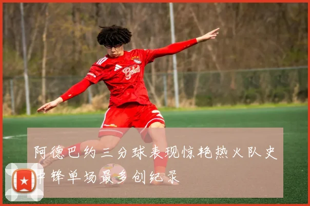 阿德巴约三分球表现惊艳热火队史中锋单场最多创纪录