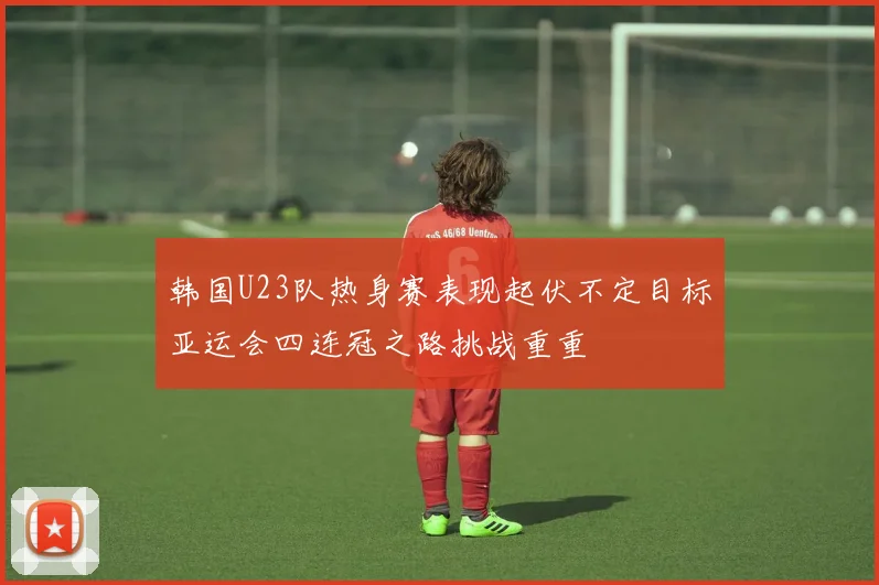 韩国U23队热身赛表现起伏不定目标亚运会四连冠之路挑战重重