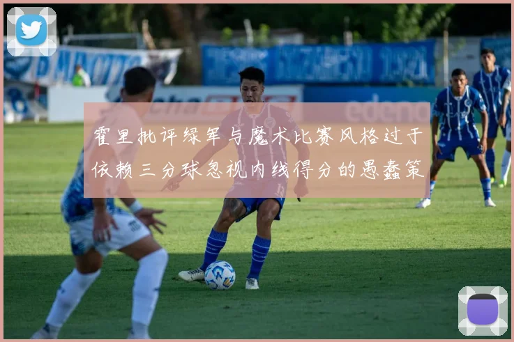 霍里批评绿军与魔术比赛风格过于依赖三分球忽视内线得分的愚蠢策略