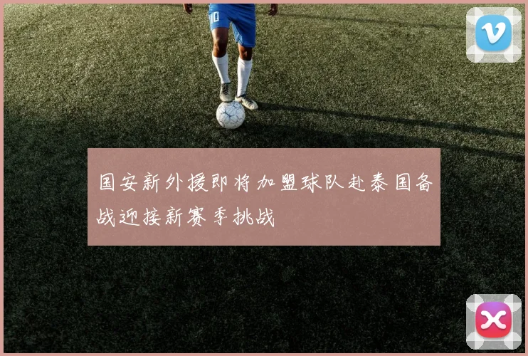 国安新外援即将加盟球队赴泰国备战迎接新赛季挑战