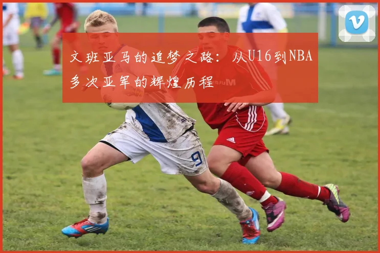文班亚马的追梦之路：从U16到NBA多次亚军的辉煌历程
