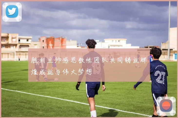 胜利主帅感恩教练团队共同铸就辉煌成就与伟大梦想