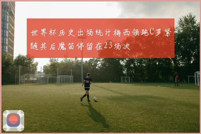 世界杯历史出场统计梅西领跑C罗紧随其后魔笛停留在23场次