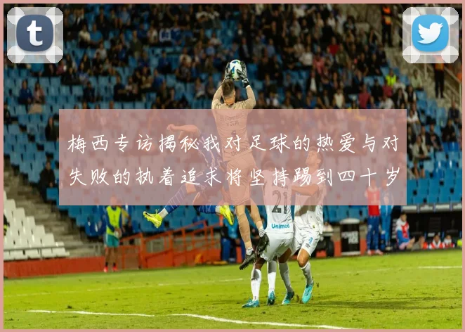 梅西专访揭秘我对足球的热爱与对失败的执着追求将坚持踢到四十岁