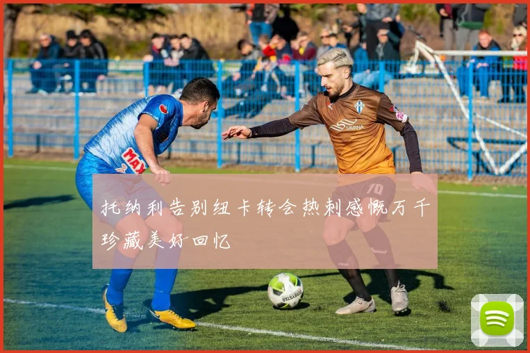 托纳利告别纽卡转会热刺感慨万千珍藏美好回忆