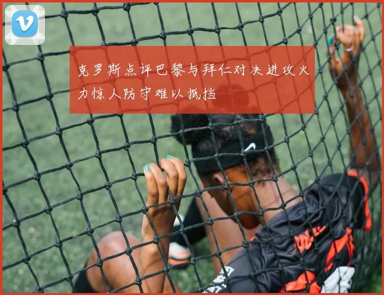 克罗斯点评巴黎与拜仁对决进攻火力惊人防守难以抵挡