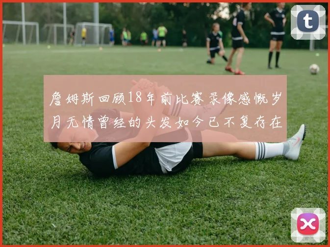 詹姆斯回顾18年前比赛录像感慨岁月无情曾经的头发如今已不复存在