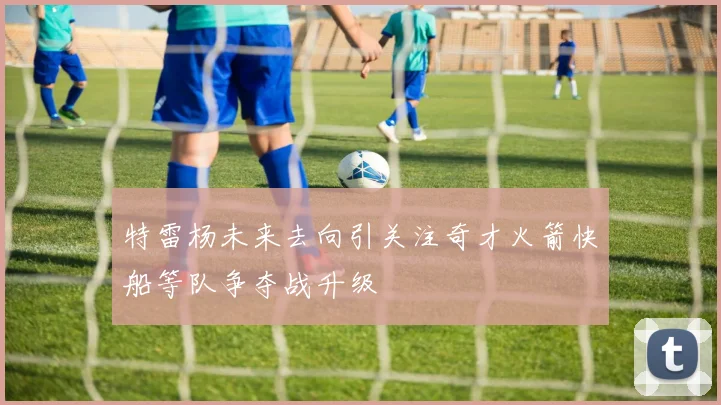 特雷杨未来去向引关注奇才火箭快船等队争夺战升级