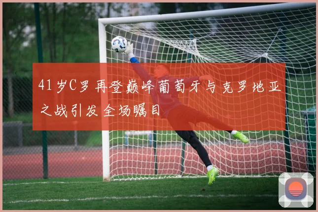 41岁C罗再登巅峰葡萄牙与克罗地亚之战引发全场瞩目
