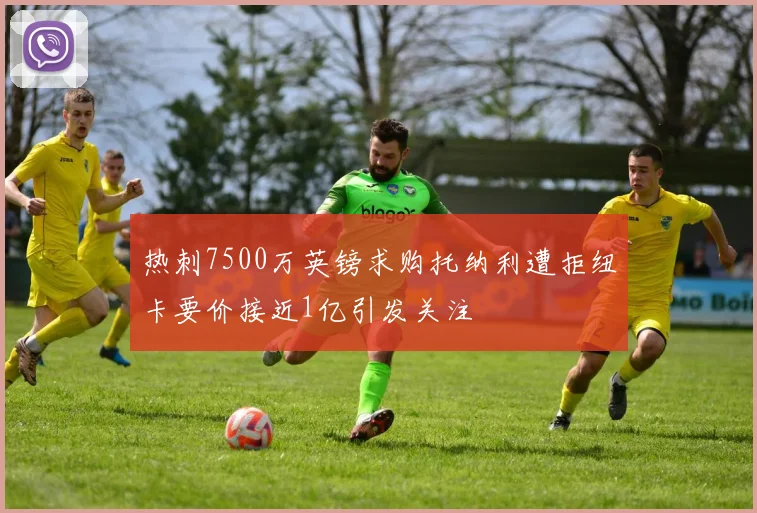 热刺7500万英镑求购托纳利遭拒纽卡要价接近1亿引发关注