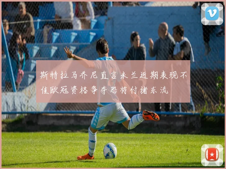 斯特拉马乔尼直言米兰近期表现不佳欧冠资格争夺恐将付诸东流