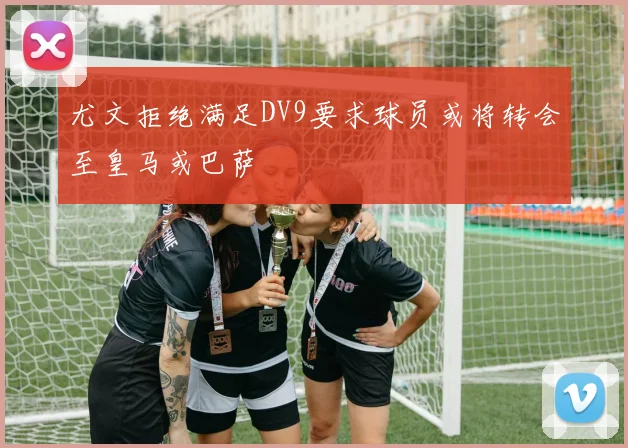 尤文拒绝满足DV9要求球员或将转会至皇马或巴萨